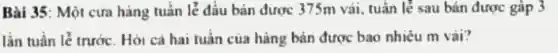 Bài 35: Một cửa hàng tuần lễ đầu bản được 375m vải tuần lẻ sau bản được gấp 3
lần tuần lẻ trước.. Hỏi cả hai tuân của hàng bán được bao nhiêu m vài?