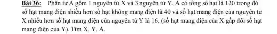 Bài 36: Phân tử A gồm 1 nguyên tử X và 3 nguyên tử Y. A có tổng số hạt là 120 trong đó
số hạt mang điện nhiều hơn số hạt không mang điện là 40 và số hạt mang điện của nguyên tử
X nhiều hơn số hạt mang điện của nguyên tử Y là 16. (số hạt mang điện của X gấp đôi số hạt
mang điện của Y).Tìm X, Y, A.