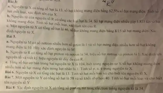 Bài 3:
a. Nguyên tử X có tổng số hạt là 13, số hạt không mang điện bằng
62,5%  số hạt mang điện.Tinh số hạt mỗi loại, xác định tên của X.
b. Nguyền từ của nguyên tố R có tổng các loại hạt là 34. Số hạt mạng điện nhiều gấp 1.833 lần số hạt
không mang điện Tính số hạt mỗi loại, xácđịnh tên của R
c. Một nguyên tử X có tổng số hạt là 46, số hạt không mang điện bằng
8/15 số hạt mang diện . Xác định nguyên tử X.
Bài 5.
a. Nguyên tử M có số nơtron nhiều hơn số prton là 1 và số hạt mang điện nhiều hơn số hạt không
mang điện là 10 Hãy xác định nguyên tử M
b. Nguyên tử R có tổng số hạt proton và nơtron là 34, hiệu số hạt nơtron và proton là 1. Xác
nguyên tố và viết ký hiệu nguyên tử đầy đủ của R.
c. Tổng số hạt cơ bản trong hai nguyên tử X là 104, biết trong nguyên tử X số hạt không mang diện
nhiều hơn số hạt mang điện trong hạt nhân là 1. Tính sô p.n.e trong nguyên tử X.
Bài 6. Nguyên tử X có tổng các hạt là 13. Tính số hạt mỗi loại và cho biết tên nguyên tố X.
Bài 7. Một nguyên tử Y có tổng số hạt là 58 và số khối nhờ hơn 40. Tính số hạt mỗi loại và cho biết
tên nguyên tố Y.
Bài 8: Xác định nguyên tử X có tổng số proton, nơ tron, electron trọng nguyên tử là 34.