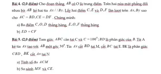 Bài 4. (2,0 điểm)Cho đoạn thẳng AB có O là trung điểm. Trên hai nửa mặt phẳng đối
nhau bờ AB kẻ hai tia Ax//By Lấy hai điểm C ,E và D ,F lần lượt trên Ax ,By sao
cho AC=BD,CE=DF . Chứng minh:
a) Ba điểm C ,0,D thẳng hàng.E,O,F thẳng hàng
b) ED=CF
Bài 5. (2,0 điểm)Tam giác ABC cân tại C và C=100^circ  ;BD là phân giác của B. Từ A
kẻ tia Ax tạo với AB một góc 30^circ  Tia Ax cắt BD tại M, cắt BC tại E. BK là phân giác
CBD , BK cắt Ax tại N
a) Tính số đo ACM
b) So sánh MN và CE