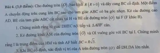 Bài 4. (3,0 điểm): Cho đường tròn (O) bán kính R(Rgt 0) và dây cung BC cố định. Một điểm
A chuyển động trên cung lớn BC sao cho tam giác ABC có ba góc nhọn . Kẻ các đường cao
AD, BE của tam giác ABC cắt nhau tại H và BE cắt đường tròn (o) tại F (F khác B).
1. Chứng minh rằng tứ giác DHEC nội tiếp và
Delta AHF cân.
2. Kẻ đường kính AM của đường tròn (O) và OI vuông góc với BC tại I. Chứng minh
rằng I là trung điểm của HM và tính AF biết
BC=Rsqrt (3)
3. Khi BC cố định, xác định vị trí của A trên đường tròn (O) để DH.DA lớn nhất.