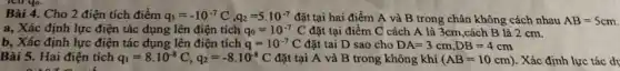 Bài 4. Cho 2 điện tích điểm q_(1)=-10^-7C,q_(2)=5.10^-7 đặt tại hai điểm A và B trong chân không cách nhau AB=5cm
a, Xác định lực điện tác dụng lên điện tích q_(0)=10^-7C đặt tại điểm C cách A là 3cm ,cách B là 2 cm.
b, Xác định lực điện tác dụng lên điện tích q=10^-7C đặt tai D sao cho DA=3cm,DB=4cm
Bài 5. Hai điện tích q_(1)=8cdot 10^-8C,q_(2)=-8cdot 10^-8C đặt tại A và B trong không khí (AB=10cm) . Xác định lực tác dv