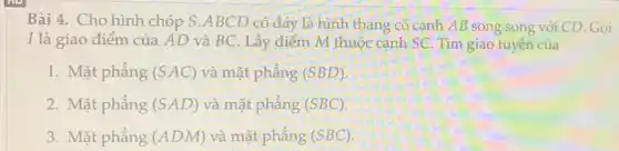 Bài 4. Cho hình chóp S.ABCD có đáy là hình thang có cạnh AB song song với CD. Gọi
I là giao điểm của AD và BC Lấy điểm M thuộc cạnh SC. Tìm giao tuyến của
1. Mặt phẳng (SAC) và mặt phẳng (SBD)
2. Mặt phẳng (SAD) và mặt phẳng (SBC)
3. Mặt phẳng (ADM) và mặt phẳng (SBC)