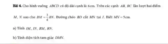 Bài 4. Cho hình vuông ABCD có độ dài canh là 6cm.Trên các cạnh AB BC lần lượt hai điểm
M. N sao cho BM=(3)/(4)BN Đường chéo BD cắt MN tại I. Biết MN=5cm
a) Tính IM. IN.BM.BN.
b) Tính diện tích tam giác DMN.