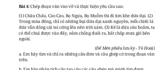 Bài 4: Chép đoạn vǎn vào vở và thực hiện yêu cầu sau:
(1) Châu Chấu,Cào Cào, Bọ Ngựa,Bọ Muỗm thì đi tìm khe dứa dại.(2)
Trong mùa đông, chỉ có những bụi dứa dại xanh nguyên, mỗi chiếc lá
dứa vẫn dỏng cái tai cứng lên nền trời xám. (3) Kẽ lá dứa sâu hoắm, ta
có thể chui được vào đẩy, nằm chồng đuôi ra,bất chấp mưa gió bên
ngoài.
(Dế Mèn phiêu lưu ký - Tô Hoài)
a. Em hãy tìm và chỉ ra câu ghép có trong đoạn vǎn
trên.
h_Em hãy nhân tích cấu tạo câu các câu ghén mà mình tìm được