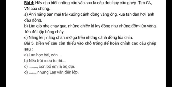 Bài 4: Hãy cho biết những câu vǎn sau là câu đơn hay câu ghép. Tìm CN,
VN của chúng:
a) Ánh nắng ban mai trải xuống cánh đồng vàng óng, xua tan dần hơi lạnh
đầu đông.
b) Làn gió nhẹ chạy qua, những chiếc lá lay động như những đốm lửa vàng,
lửa đỏ bập bùng cháy.
c) Nắng lên, nắng chan mỡ gà trên những cánh đồng lúa chín.
Bài 5. Điền vế câu còn thiếu vào chỗ trống để hoàn chỉnh các câu ghép
sau :
a) Lan học bài, còn __
b) Nếu trời mưa to thì. __
c) __ còn bố em là bộ đội.
d) __ nhưng Lan vẫn đến lớp.