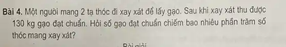 Bài 4. Một người mang 2 tạ thóc đi xay xát để lấy gạo. Sau khi xay xát thu được
130 kg gạo đạt chuẩn. Hỏi số gạo đạt chuẩn chiếm bao nhiêu phần trǎm số
thóc mang xay xát?