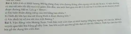 Bài 4. Một ô tô có khối lượng 900 kg đang chạy trên đường thẳng nằm ngang với tốc độ 54m/s Vi trên đường
có ma sát nên tốc độ của ô tô giảm dần đều.sau một thời gian tốc độ ô tô còn lai 5m/s khi nó di chuyển được
đoạn đường 100 m Lấy g=10m/s^2
a) Độ biến thiên động nǎng của ôtô bằng bao nhiêu ?
b) Tính độ lớn lực ma sát trung bình ở đoạn đường trên?
c) Xác định hệ số ma sát của mặt đường ?
Bài 5. Vận động viên Hoàng Xuân Vinh bắn một viên đạn có khối lượng 100g bay ngang với vận tốc
300m/s
xuyên qua tấm bia bằng gỏ dày 5cm.Sau khi xuyên qua bia gỗ thì đạn có vận tốc
100m/s Tính lực càn của tǎm
bia gỗ tác dụng lên viên đạn.