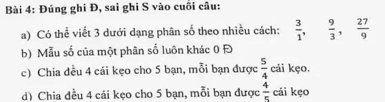 Bài 4: Đúng ghi Đ, sai ghi S vào cuối câu:
a) Có thể viết 3 dưới dạng phân số theo nhiều cách: (3)/(1), (9)/(3), (27)/(9)
b) Mẫu số của một phân số luôn khác 0 Đ
c) Chia đều 4 cái kẹo cho 5 bạn, mỗi bạn được (5)/(4) cái kẹo.
d) Chia đều 4 cái kẹo cho 5 bạn, mỗi bạn được (4)/(5) cái kẹo