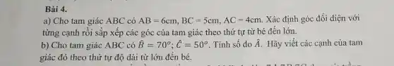 Bài 4.
a) Cho tam giác ABC có AB=6cm,BC=5cm,AC=4cm . Xác định góc đối diện với
từng cạnh rồi sắp xếp các góc của tam giác theo thứ tự từ bé đến lớn.
b) Cho tam giác ABC có hat (B)=70^circ ;hat (C)=50^circ  . Tính số đo hat (A) Hãy viết các cạnh của tam
giác đó theo thứ tự độ dài từ lớn đến bé.