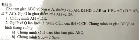 Bài 4:
Cho tam giác ABC vuông ở A, đường cao AH. Kẻ HDbot AB và HEbot AC(Din AB,
Ein AC) . Gọi O là giao điểm của AH và DE.
1. Chứng minh AH=DE
2. Gọi P và Q lần lượt là trung điểm của BH và CH. Chứng minh tứ giác DEQP là
hình thang vuông
a) Chứng minh O là trực tâm tam giác ABQ.
b) Chứng minh S_(ABC)=2S_(DEQP)