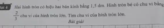 Bài 4
Hai hình tròn có hiệu hai bán kính bằng 1,5 dm Hình tròn bé có chu vi bằng
(2)/(3) chu vi của hình tròn lớn. Tìm chu vi của hình tròn lớn.
Bài giải