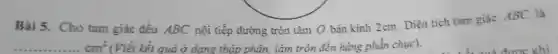 Bài 5. Cho tam giác đều ABC nội tiếp đường tròn tâm O bán kính 2cm. Diện tích tam giác ABC là
(Viết kết quả ở dạng thập phân.làm tròn đến hàng phần chuc).