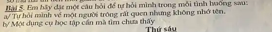 Bài 5. Em hãy đặt một câu hỏi để tư hỏi mình trong mỗi tình huống sau:
a/ Tự hỏi mình về một người trông rất quen nhưng không nhớ tên.
b/ Một dụng cụ học tập cần mà tìm chưa thấy
Thứ sáu