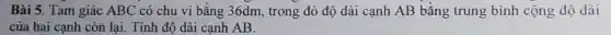 Bài 5. Tam giác ABC có chu vi bằng 36dm, trong đó độ dài cạnh AB bằng trung bình cộng độ dài
của hai canh còn lai. Tính độ dài canh AB.