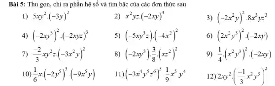 Bài 5: Thu gọn, chỉ ra phần hệ số và tìm bậc của các đơn thức sau
1) 5xy^2cdot (-3y)^2
x^2yzcdot (-2xy)^3
(-2xy^3)^2cdot (-2xyz)^3
(-5xy^3z)cdot (-4x^2)^2
7) (-2)/(3)xy^2zcdot (-3x^2y)^2
(-2xy^3)cdot (3)/(8)cdot (xz^2)^2
10) (1)/(6)xcdot (-2y^5)^3cdot (-9x^5y)
1 (-3x^4y^5z^6)^3cdot (1)/(9)x^5cdot y^4
(-2x^2y)^2cdot 8x^3yz^3
(2x^2y^3)^2cdot (-2xy)
(1)/(4)cdot (x^2y^3)^2cdot (-2xy)
12) 2xy^2cdot ((-1)/(3)x^2y^3)^2