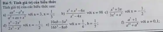 Bài 5: Tính giá trị của biểu thức
Tính giá trị của các biểu thức sau:
a) (ax^4-a^4x)/(a^2)+ax+x^(2) với a=3,x=(1)/(3)
b) (x^3+x^2-6x)/(x^3)-4x với x=98 C) (x^3+3x)/(3x^3)+x^(5) với x=-(1)/(2)
d) (x^4-2x^3)/(2x^2)-x^(3) với x=-(1)/(2) ; e) (10ab-5a^2)/(16b^2)-8ab với a=(1)/(6),b=(1)/(7)
f) (a^7+1)/(a^15)+a^(8) với a=0,1