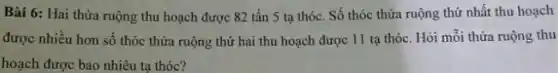 Bài 6: Hai thừa ruộng thu hoạch được 82 tấn 5 tạ thóc. Số thóc thửa ruộng thứ nhất thu hoạch
được nhiều hơn số thóc thửa ruộng thứ hai thu hoạch được 11 tạ thóc. Hòi mỗi thừa ruộng thu
hoạch được bao nhiêu ta thóc?