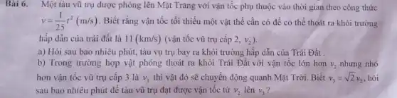 Bài 6. Một tàu vũ trụ được phóng lên Mặt Trǎng với vận tốc phụ thuộc vào thời gian theo công thức
v=(1)/(25)t^2(m/s) . Biết rằng vận tốc tối thiểu một vật thể cần có để có thể thoát ra khỏi trường
hấp dẫn của trái đất là 11(km/s) (vận tốc vũ trụ cấp 2,v_(2)
a) Hỏi sau bao nhiêu phút, tàu vụ trụ bay ra khỏi trường hấp dẫn của Trái Đất .
b) Trong trường hợp vật phóng thoát ra khỏi Trái Đất với vận tốc lớn hơn v_(2) nhưng nhỏ
hơn vận tốc vũ trụ cấp 3 là V_(3) thì vật đó sẽ chuyển động quanh Mặt Trời. Biết v_(3)=sqrt (2)v_(2) hỏi
sau bao nhiêu phút để tàu vũ trụ đạt được vận tốc từ v_(2) lên V_(3)