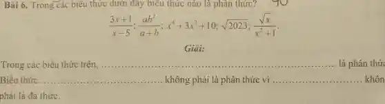 Bài 6. Trong các biêu thức dưới đây biểu thức nào là phân thức?
(3x+1)/(x-5);(ab^2)/(a+b);x^4+3x^3+10;sqrt (2023);(sqrt (x))/(x^2)+1
Giải:
Trong các biểu thức trên, __
Biểu thức __ ...................................................................... không phải là phân thức vì __ khôn