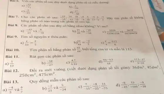 Bài 6. Viết các phân số sau đây dưới dạng phân số có mẫu dương:
a) (-52)/(-71)
b) (3)/(-19)
d) (57)/(-43)
C (-5)/(-29)
Bài 7. Cho các phân số sau: (-12)/(-18);(14)/(-42);(36)/(54);(-4)/(-6);(3)/(18);(-9)/(27);(6)/(9);(-1)/(3) Hãy tìm phân số không
bằng phân số nào trong các phân số còn lại.
Bài 8. Các phân số cho sau đây có bằng nhau không?Vì sao?
a) (-12)/(15) và (8)/(-10)
b) (15)/(20) và (-18)/(-30)
c) (1234)/(12341234) và (5678)/(56785678)
Bài 9. Tìm số nguyên x thỏa mãn:
a) (x)/(10)=(3)/(5)
b (2x)/(49)=(-2)/(7)
C) (x)/(4)=(x+1)/(8)
Bài 10.
Tìm phân số bằng phân số (32)/(60) , biết tổng của tử và mẫu là 115.
Bài 11.
Rút gọn các phân số sau:
a) (5)/(10)
b) (-18)/(-27)
c) (4.7)/(9.32)
d) (9.6-9.3)/(18)
e) (17.5-17)/(3-20)
Bài 12.
Đổi ra mét vuông (viết dưới dạng phân số tối giản):
36dm^2,45dm^2
250cm^2,475cm^2
Bài 13.
Quy đồng mâu các phân số sau:
a) (-4)/(5) và (6)/(7)
b) (-2)/(21) và (5)/(-24)
C) (7)/(-15);(-8)/(-25);(11)/(-75)
d) (-8)/(-45);(13)/(-180);(-4)/(-30)