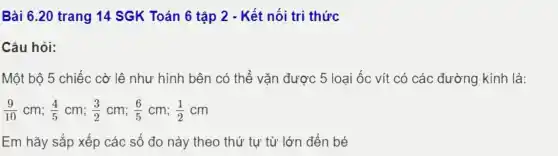 Bài 6.20 trang 14 SGK Toán 6 tập 2 - Kết nối tri thức
Câu hỏi:
Một bộ 5 chiếc cờ lệ như hình bên có thể vǎn được 5 loại ốc vít có các đường kính là:
(9)/(10)cm;(4)/(5)cm;(3)/(2)cm;(6)/(5)cm;(1)/(2)cm
Em hãy sắp xếp các số đo nảy theo thứ tự từ lớn đến bé