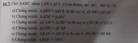 Bài 7: Cho Delta ABC nhọn (ABlt AC) . Có ba đường cao AH,BD và CE .
a) Chứng minh: Delta ABDbacksim Delta ACE từ đó suy ra AEcdot AB=ADcdot AC
b) Chứng minh: Delta ADEbacksim Delta ABC
c) Chứng minh: Delta CAHbacksim Delta CBD từ đó suy ra CHcdot CB=CDcdot CA
d) Chứng minh: Delta CHDbacksim Delta CAB
e) Chứng minh: Delta BAHbacksim Delta BCE từ đó suy ra BHcdot BC=BEcdot BA
f) Chứng minh: Delta BHEbacksim Delta BAC