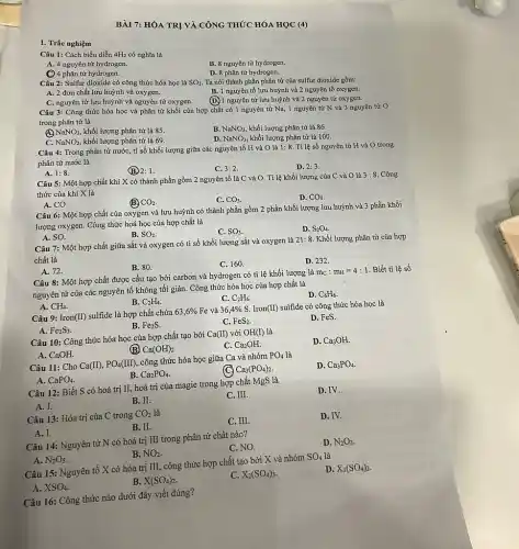 BÀI 7: HÓA TRI VÀ CÔNG THỨC HÓA HỌC
(4)
D. 8 phân tử hydrogen.
Câu 2: Sulfur dioxide có công thức hóa học là
SO_(2)
Ta nói thành phần phân tử của sulfur dioxide gồm: A. 2 đơn chất lưu huỳnh và oxygen.
B. 1 nguyên tố lưu huỳnh và 2 nguyên tố oxygen.
C. nguyên tử lưu huỳnh và nguyên tử oxygen.
Câu 1: Cách biểu diễn 4H_(2) có nghĩa là
A. 4 nguyên tử hydrogen.
(C) 4 phân từ hydrogen.
B. 8 nguyên tử hydrogen.
(D.) 1 nguyên tử lưu huỳnh và 2 nguyên tử oxygen.
Câu 3: Công thức hóa học và phân tử khối của hợp chất có 1 nguyên tử Na, 1 nguyên tử N và 3 nguyên tử O trong phân tử là
NaNO_(3), khối lượng phân tử là 85.
C. NaNO_(2) khối lượng phân tử là 69.
B. NaNO_(3) khối lượng phân tử là 86.
D. NaNO_(3) khối lượng phân từ là 100.
Câu 4: Trong phân từ nước, ti số khối lượng giữa các nguyên tố H và O là
1:8.
Tỉ lệ số nguyên tử H và O trong phân tử nước là
A. 1:8
(B) 2:1.
C. 3:2.
D. 2:3
Câu 5: Một hợp chất khí X có thành phần gồm 2 nguyên tố là C và O. Tỉ lệ khối lượng của C và O là
3:8 Công thức của khí X là
A. CO.
B CO_(2)
C. CO_(3)
D. CO_(4).
Câu 6: Một hợp chất của oxygen và lưu huỳnh có thành phần gồm 2 phần khối lượng lưu huỳnh và 3 phần khối
lượng oxygen. Công thức hoá học của hợp chất là
A. SO.
B. SO_(2).
C. SO_(3)
D. S_(2)O_(4)
Câu 7: Một hợp chất giữa sắt và oxygen có tỉ số khối lượng sắt và oxygen là 21: 8. Khối lượng phân tử của hợp
chất là
A. 72.
B. 80.
D. 232.
Câu 8: Một hợp chất được cấu tạo bởi carbon và hydrogen có tỉ lệ khối lượng là
m_(c):m_(H)=4:1 Biết ti lệ số
nguyên tử của các nguyên tố không tối giản. Công thức hóa học của hợp chất là
A. CH_(4)
B. C_(2)H_(4)
C. C_(2)H_(6)
Câu 9: Iron(II) sulfide là hợp chất chứa 63,6%  Fe và 36,4%  S. Iron(II) sulfide có công thức hóa học là
C_(6)H_(6).
A. Fe_(2)S_(3)
B. Fe_(2)S.
C. FeS_(2)
D. FeS.
Câu 10: Công thức hóa học của hợp chất tạo bởi Ca(II) với OH(I) là
A. CaOH.
(B) Ca(OH)_(2)
C. Ca2OH.
D. Ca3OH.
Câu 11: Cho Ca(II),PO_(4)(III), công thức hóa học giữa Ca và nhóm PO_(4) là
A. CaPO_(4)
B. Ca_(2)PO_(4)
Ca_(3)(PO_(4))_(2)
D. Ca_(3)PO_(4)
Câu 12: Biết S có hoá trị II,hoá trị của magie trong hợp chất MgS là
A. I.
B. II.
C. III.
D. IV.
Câu 13: Hóa trị của C trong CO_(2) là
A. I.
B. II.
C. III.
D. IV.
Câu 14: Nguyên tử N có hoá trị III trong phân tử chất nào?
A. N_(2)O_(5)
B. NO_(2)
C. NO.
D. N_(2)O_(3)
Câu 15: Nguyên tố X có hóa trị III, công thức hợp chất tạo bởi X và nhóm SO_(4) là
D. X_(3)(SO_(4))_(2)
A. XSO_(4)
B. X(SO_(4))_(2)
C. X_(2)(SO_(4))_(3)
Câu 16: Công thức nào dưới đây viết đúng?
1. Trắc nghiệm