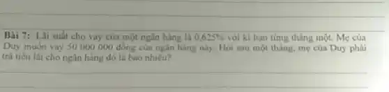 Bài 7: Lãi suất cho vay của một ngân hàng là 0,625%  với kì hạn từng tháng một. Mẹ của
Duy muốn vay 50000000 đồng của ngân hàng này. Hỏi sau một tháng, mẹ của Duy phải
trà tiền lãi cho ngân hàng đó là bao nhiêu?
__