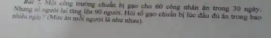 Bài 7. Một công trường chuẩn bị gạo cho 60 công nhân ǎn trong 30 ngày.
Nhưng số người lại tǎng lên 90 người.Hỏi số gạo chuẩn bị lúc đầu đủ ǎn trong bao
nhiêu ngày? (Mức ǎn mỗi người là như nhau).