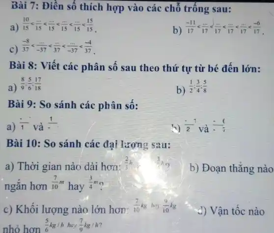 Bài 7: Điền số thích hợp vào các chỗ trống sau:
a)
(10)/(15)lt (ldots )/(15)lt (ldots )/(15)lt (ldots )/(15)lt (ldots )/(15)lt (15)/(15)
b) (-11)/(17)lt (ldots )/(17)lt (ldots )/(17)lt (ldots )/(17)lt (ldots )/(17)lt (-6)/(17)
C)
(-8)/(37)lt (ldots )/(-37)lt (ldots )/(37)lt (ldots )/(-37)lt (-4)/(37)
Bài 8 : Viết các phân số sau theo thứ tư từ bé đến lớn:
a)
(8)/(9);(5)/(6);(17)/(18)
b) (1)/(2);(3)/(4);(5)/(8)
Bài 9: So sánh các phân số:
a) (1)/(1) và
(1)/(-)
(-1)/(2) và
Bài 10: So sánh các đại lượng sau:
a) Thời gian nào dài hơn:
(2)/(3)h
b) Đoạn thẳng nào
ngǎn hơn
(7)/(10)m
hay
(3)/(4)m o
c) Khối lượng nào lớn hơn:
(7)/(10)kg hey (9)/(10)kg
nhỏ hơn
(5)/(6)kg/hhay(7)/(9)kg/h
d) Vận tốc nào