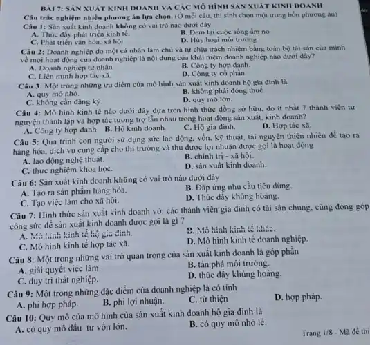 BÀI 7: SẢN XUÁT KINH DOANH VÀ CÁC MÔ HÌNH SẢN XUẤT KINH DOANH
Câu trắc nghiệm nhiều phương án lựa chọn (Ở mỗi câu, thí sinh chọn một trong bốn phương án)
Câu 1: Sản xuất kinh doanh không có vai trò nào dưới đây
A. Thúc đấy phát triển kinh tế.
B. Đem lại cuộc sống ấm no
C. Phát triển vǎn hóa, xã hội.
D. Hủy hoại môi trường.
Câu 2: Doanh nghiệp do một cá nhân làm chủ và tự chịu trách nhiệm bằng toàn bộ tài sản của minh
về mọi hoạt động của doanh nghiệp là nội dung của khái niệm doanh nghiệp nào dưới đây?
A. Doanh nghiệp tư nhân.
B. Công ty hợp danh.
C. Liên minh hợp tác xã.
D. Công ty cô phần
Câu 3: Một trong những ưu điểm của mô hình sản xuất kinh doanh hộ gia đình là
A. quy mô nhỏ.
B. không phải đóng thuế.
C. không cần đǎng ký.
D. quy mô lớn.
Câu 4: Mô hình kinh tế nào dưới đây dựa trên hình thức đồng sở hữu.do ít nhất 7 thành viên tự
nguyện thành lập và hợp tác tương trợ lẫn nhau trong hoạt động sản xuất, kinh doanh?
A. Công ty hợp danh B. Hộ kinh doanh.
C. Hộ gia đình.
D. Hợp tác xã.
Câu 5: Quá trình con người sử dụng sức lao động, vốn kỹ thuật, tài nguyên thiên nhiên để tạo ra
hàng hóa, dịch vụ cung cấp cho thị trường và thu được lợi nhuận được gọi là hoạt động
A. lao động nghệ thuật.
B. chính trị - xã hội.
C. thực nghiệm khoa họC.
D. sản xuất kinh doanh
Câu 6: Sản xuất kinh doanh không có vai trò nào dưới đây
B. Đáp ứng nhu cầu tiêu dùng.
A. Tạo ra sản phẩm hàng hóa.
D. Thúc đầy khủng hoảng.
C. Tạo việc làm cho xã hội.
Câu 7: Hình thức sản xuất kinh doanh với các thành viên gia đình có tài sản chung, cùng đóng góp
công sức để sản xuất kinh doanh được gọi là gì?
A. Mô hinh hinh tế hộ gia đình.
D. Mô hinh kinh tế kháC.
C. Mô hình kinh tế hợp tác xã.
D. Mô hình kinh tế doanh nghiệp.
Câu 8: Một trong những vai trò quan trọng của sản xuất kinh doanh là góp phần
A. giải quyết việc làm
B. tàn phá môi trường.
C. duy trì thất nghiệp.
D. thúc đẩy khủng hoảng.
Câu 9: Một trong những đặc điểm của doanh nghiệp là có tính
D. hợp pháp.
A. phi hợp pháp.
B. phi lợi nhuận.
C. từ thiện
Câu 10: Quy mô của mô hình của sản xuất kinh doanh hộ gia đình là
A. có quy mô đầu tư vốn lớn.
B. có quy mô nhỏ lẻ.
Trang 1/8 - Mã đề thi