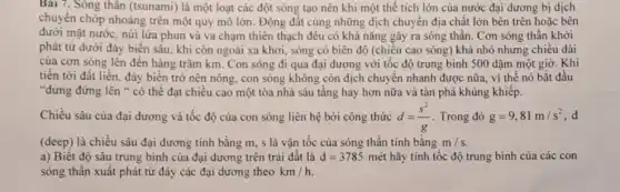 Bài 7. Sóng thân (tsunami) là một loạt các đột sóng tạo nên khi một thế tích lớn của nước đại dương bị dịch
chuyển chớp nhoáng trên một quy mô lớn.Động đất cùng những dịch chuyển địa chất lớn bên trên hoặc bên
dưới mặt nước, núi lửa phun và va chạm thiên thạch đều có khả nǎng gây ra sóng thần. Cơn sóng thần khởi
phát từ dưới đáy biển sâu, khi còn ngoài xa khơi, sóng có biên độ (chiều nhưng chiều dài
của cơn sóng lên đến hàng trǎm km.Con sóng đi qua đại dương với tốc độ trung bình 500 dặm một giờ. Khi
tiến tới đất liền.đáy biển trở nên nông, con sóng không còn dịch chuyển nhanh được nữa, vì thế nó bắt đầu
"dưng đứng lên "có thể đạt chiều cao một tòa nhà sáu tầng hay hơn nữa và tàn phá khủng khiếp.
Chiều sâu của đại dương và tốc độ của con sóng liên hệ bởi công thức d=(s^2)/(g) Trong đó g=9,81m/s^2 d
(deep) là chiều sâu đại dương tính bằng m, s là vận tốc của sóng thần tính bằng m/s
a) Biết độ sâu trung bình của đại dương trên trái đất là d=3785macute (e)t hãy tính tộc độ trung bình của các con
sóng thân xuất phát từ đáy các đại dương theo km/h