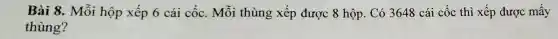 Bài 8. Mỗi hộp xếp 6 cái cốc. Mỗi thùng xếp được 8 hộp . Có 3648 cái cốc thì xếp được mấy
thùng?