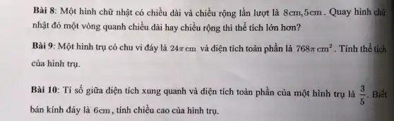 Bài 8: Một hình chữ nhật có chiều dài và chiều rộng lần lượt là 8cm ,5cm . Quay hình chữ
nhật đó một vòng quanh chiều dài hay chiều rộng thì thể tích lớn hơn?
Bài 9: Một hình trụ có chu vi đáy là 24pi cm và diện tích toàn phần là 768pi cm^2 . Tính thể tích
của hình trụ
Bài 10: Tỉ số giữa diện tích xung quanh và diện tích toàn phần của một hình trụ là
(3)/(5) . Biết
bán kính đáy là 6cm, tính chiều cao của hình trụ.