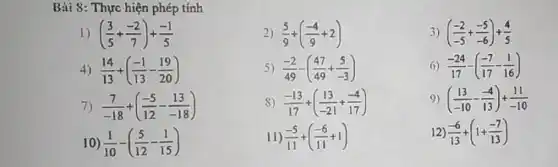 Bài 8: Thực hiện phép tính
1) ((3)/(5)+(-2)/(7))+(-1)/(5)
2) (5)/(9)+((-4)/(9)+2)
4) (14)/(13)+((-1)/(13)-(19)/(20))
5) (-2)/(49)-((47)/(49)+(5)/(-3))
7) (7)/(-18)+((-5)/(12)-(13)/(-18))
S) (-13)/(17)+((13)/(-21)+(-4)/(17))
10) (1)/(10)-((5)/(12)-(1)/(15))
11) (-5)/(11)+((-6)/(11)+1)
3) ((-2)/(-5)+(-5)/(-6))+(4)/(5)
(1) (-24)/(17)-((-7)/(17)-(1)/(16))
9) ((13)/(-10)-(-4)/(13))+(11)/(-10)
12 (-6)/(13)+(1+(-7)/(13))