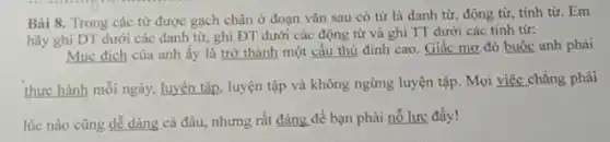 Bài 8. Trong các từ được gạch chân ở đoạn vǎn sau có tử là danh từ, động từ, tính từ. Em
hãy ghi DT dưới các danh từ, ghi ĐT dưới các động từ và ghi TT dưới các tính từ:
Mục đích của anh ấy là trở thành một cầu thủ đỉnh cao. Giấc mơ đó buộc anh phài
thực hành mỗi ngày,luyện tập, luyện tập và không ngừng luyện tập. Mọi việc chẳng phải
lúc nào cũng dể dàng cả đâu, nhưng rất đáng để bạn phải nỗ lực đấy!