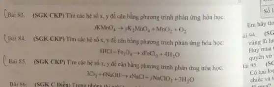 Bài 83. (SGK CKP)Tìm các hệ số x, y để cân bằng phương trình phản ứng hóa học:
xacute (hat (o))x,nnO_(4)arrow yK_(2)MnO_(4)+MnO_(2)+O_(2)
(Bài 84. (SGK CKP)Tìm các hệ
8HCl+Fe_(3)O_(4)arrow xFeCl_(3)+4H_(2)O
Bài 85. (SGK CKP)Tìm các hệ số
3Cl_(2)+6NaOHarrow xNaCl+yNaClO_(3)+3H_(2)O