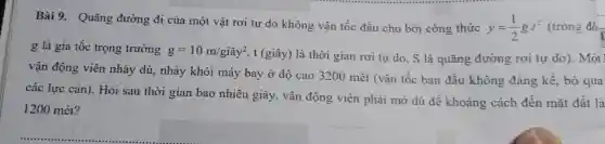 Bài 9. Quãng đường đi của mộ t vật rơi tự do không vận tốc đầu cho bởi công thức
y=(1)/(2)gt^2 (trong đó
g là gia tốc tron trường g=10m/gihat (a)y^2 , t (giây) là thời gian rơi tự do.S là quãng đường rơi tự do). Một
vận động viê n nhảy , dù,nhảy khỏi i máy bay ở độ cao 3200 ) mét (vậ n tốc ban đầu không đáng kế, bỏ qua
các lực cản). Hỏi sau thời gian bac nhiêu giây , vận động ; viên phải mở dù để khoảng cách đến mặt đất là
1200 mét?