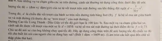 Bài 9. Sau những vụ va chạm giữa các xe trên đường,cảnh sát thường sử dụng công thức dưới đây đề ước
lượng tốc độ v (đơn vị: dunderset (.)(check (a))m/gigrave (o)) của xe từ vết trượt trên mặt đường sau khi thẳng đột ngột d=(1)/(30f)v^2
Trong đó, d là chiều dài vết trượt của bánh xe trên nền đường tính bằng feet (ft), f là hệ số ma sát giữa bánh
xe và mặt đường (là thước đo sự "trơn trượt " của mặt đường).
Đường Cao tốc Long Thành - Dầu Giây có tốc độ giới hạn là 100km/h Sau một vụ va chạm giữa hai xe,
cảnh sát đo được vết trượt của một xe là d=185ft và hệ số ma sát mặt đường tại thời điểm đó là f=0,73
Chủ xe đó nói xe của ông không chạy quá tốc độ . Hãy áp dụng công thức trên để ước lượng tốc độ chiếc xe đó
rồi cho biết lời nói của người chủ xe đúng hay sai? (Biacute (hat (e))t1dunderset (.)(check (a))m=1609m) . (Làm tròn các kết quả đên chữ số
thập phân thứ hai).