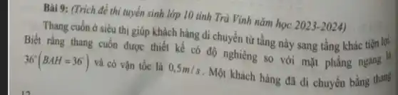 Bài 9: (Trích đẻ thi tuyển sinh lớp 10 tinh Trà Vinh nǎm học 2023-2024)
Thang cuốn ở siêu thị giúp khách hàng di chuyển từ tầng này sang tầng khác tiện lợi.
Biết rằng thang cuốn được thiết kế có độ nghiêng so với mặt phẳng ngang "
36^circ (BAH=36^circ ) và có vận tốc là 0,5m/s . Một khách hàng đã di chuyển bằng thang