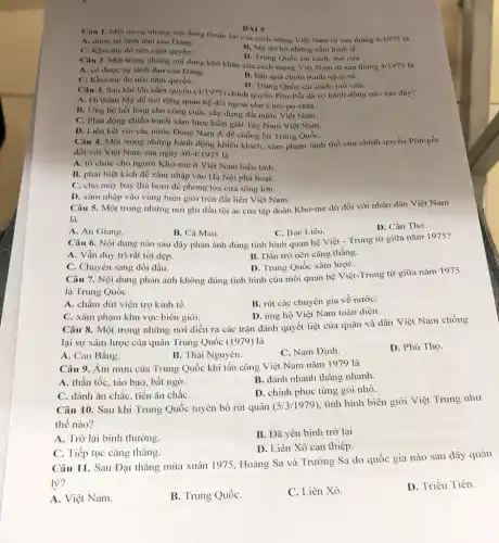 BÀI 9
Câu I. Một trong những nội dung thuận lợi của cách mạng Việt Nam từ sau tháng 4-1975
A. được sự lãnh đạo của Dảng.
C. Kho-me dó nên nắm quyền.
B. M9 do bó những cấm kinh tế.
D. Trung Quốc cài cách, mở cửa.
Câu 2. Một trong những nội dung khó khǎn của cách mạng Việt Nam từ sau tháng 4/1975
A. có được sự lãnh đạo của Đảng.
B. hậu quả chiến tranh nặng nề.
C. Kho-me đó nên nắm quyền.
D. Trung Quốc cài cách, mở cửa.
Câu 3. Sau khi lên nắm quyền (4/1975) chính quyền Pôn-Pốt đã có hành động nào sau dây?
A. Di thǎm M9 để mở rộng quan hệ đối ngoại cho Cam-pu-chia.
B. Ứng hộ hết lòng cho công cuộc xây dựng đất nước Việt Nam.
C. Phát động chiến tranh xâm lược biên giới Tây Nam Việt Nam.
D. Liên kết với các nước Đông Nam Á để chống lại Trung QuốC.
Câu 4. Một trong những hành động khiêu khích, xâm phạm lãnh thổ của chính quyền Pôn-pốt
đối với Việt Nam sau ngày 30/4/1975 là
A. tổ chức cho người Khơ-me ở Việt Nam biểu tình.
B. phái biệt kích để xâm nhập vào Hà Nội phá hoại.
C. cho máy bay thả bom để phong tỏa cửa sông lớn.
D. xâm nhập vào vùng biên giới trên đất liền Việt Nam.
Câu 5. Một trong những nơi ghi dấu tội ác của tập đoàn Khơ-me đỏ đối với nhân dân Việt Nam
là
A. An Giang.
B. Cà Mau.
C. Bạc Liêu.
D. Cần Thơ.
Câu 6. Nội dung nào sau đây phản ánh đúng tình hình quan hệ Việt - Trung từ giữa nǎm 1975?
A. Vẫn duy tri rất tốt đẹp.
B. Dần trở nên cǎng thắng.
C. Chuyển sang dối dầu
D. Trung Quốc xâm lượC.
Câu 7. Nội dung phản ánh không đúng tình hình của môi quan hệ Việt-Trung từ giữa nǎm 1975
là Trung Quốc
A. chấm dứt viện trợ kinh tế.
B. rút các chuyên gia về nướC.
C. xâm phạm khu vực biên giới.
D. ủng hộ Việt Nam toàn diện.
Câu 8. Một trong những nơi diễn ra các trận đánh quyết liệt của quân và dân Việt Nam chống
lại sự xâm lược của quân Trung Quốc (1979) là
A. Cao Bằng.
B. Thái Nguyên.
C. Nam Định.
D. Phú Thọ.
Câu 9. Âm mưu của Trung Quốc khi tấn công Việt Nam nǎm 1979 là
A. thần tốc, táo bạo, bất ngờ.
B. dánh nhanh thẳng nhanh.
D. chinh phục từng gói nhỏ.
C. đánh ǎn chắC.tiến ǎn chắC.
Câu 10. Sau khi Trung Quốc tuyên bố rút quân (5/3/1979)
tình hình biên giới Việt Trung như
thế nào?
A. Trở lại bình thường.
B. Đã yên bình trở lại
D. Liên Xô can thiệp.
C. Tiếp tục cǎng thǎng.
Câu 11. Sau Đại thắng mùa xuân 1975, Hoàng Sa và Trường Sa do quốc gia nào sau đây quản
lý?
A. Việt Nam.
B. Trung QuốC.
C. Liên Xô.
D. Triều Tiên.