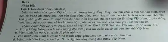 Bài 9
Nhận biết
Câu 1. Dọc đoạn tư liệu sau đây:
Nền vǎn minh của người Việt cổ với biểu tượng trống đồng Đông Sơn thực chất là mọi nèn vǎn minh nông
nghiệp trồng lúa nước dựa trên nền tảng cộng đông xóm lùng và một cơ cấu chính trị nhà nước phoi thai:
không những đã vươn tới một trình dộ phát triển khá cao, mà con xac lập lối sông Việt Nam, truyền thống
Việt Nam, đặt cơ sở vững chǎc cho toàn bộ sự tồn tại và phát triển của quốc gia -dân tộc sau đó.
(Theo Phan Huy Lê (Chủ biên), Lịch sú Việt Nam. Tập I.NXB Giao dục Việt Nam, 2012, trang 173)
a. Trồng Đồng Đông Sơn là biểu tượng đặc trưng của các quốc gia cổ đại trên lãnh thổ Việt Nam.
b. Vǎn minh lúa nước có trình độ phát triển cao.
c. Vǎn minh Phù Nam là cơ sở hình thành cộng đồng làng xóm, nhà nước phôi thai.
d. Vǎn minh Vǎn Lang - Au Lạc đã xác lập lói sống mang đặc trưng Việt Nam.