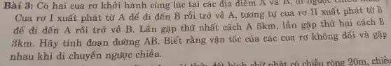 Bài B: Có hai cua rơ khởi hành cùng lúc tại các địa điểm L
Cua rơ I xuất phát từ A đê đi đến B rồi trở về A , tương tự cua ro II xuất phát từ B
để đ i đến A rồi trở về B. Lần gặp thú nhâ 't cách A 5km lần gặp thứ hai cách B
3km.Hãy tính đoạn đường AB.Biết , rằng vân tốc của các cua rơ không đổi và gặp
nhau khi di chuyển ngược chiều.