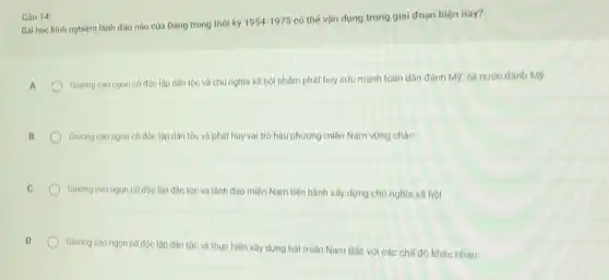 Bài học kinh nghiệm lãnh đạo nào của Đảng trong thời kỳ
1954-1975
có thể vận dụng trong giai đoạn hiện nay?
A
Giuong cao ngon cờ độc lộp dân tộc và chủ nghĩa xã hội nhâm phát huy sức mạnh toàn dân đánh M9, cả nước đánh M9
B
Glương cao ngọn cờ độc lập dân tộc và phát huy vai trò hậu phương miền Nam vững chào
Giuong cao ngon cờ độc lập dân tộc và lãnh đạo miền Nam tiến hành xây dựng chủ nghĩa xã hội
Giương cao ngon cờ độc lập dân tộc và thực hiện xây dựng hai miền Nam Bác với các chế độ khác nhau
Câu 14: