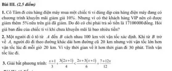 Bài III. (2,5 điểm)
1. Cô Tâm đi cửa hàng điện máy mua một chiếc ti vi đúng dịp cửa hàng điện máy đang có
chương trình khuyên mãi giảm giá 10%  . Nhưng vì có thẻ khách hàng VIP nên cô được
giảm thêm 5%  nữa trên giá đã giảm . Do đó cô chi phải trả sô tiên là 17100000 đồng.Hỏi
giá ban đâu của chiếc ti vi khi chưa khuyến mãi là bao nhiêu tiền?
2. Một người đi ô tô từ A đên B cách nhau 100 km với vận tốc xác định. Khi từ B trở
về A, người đó đi theo đường khác dài hơn đường cũ 20 km nhưng với vận tốc lớn hơn
vận tốc lúc đi mỗi giờ 20 km.Vì vậy thời gian về ít hơn thời gian đi 30 phút.Tính vận
tốc lúc đi.
3. Giải bất phương trình: (x+1)/(3)+(3(2x+1))/(4)lt (2x+3(x+1))/(6)+(7+12x)/(12)