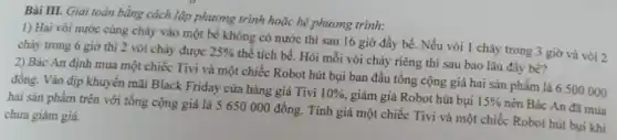 Bài III. Giải toán bằng cách lập phương trình hoặc hệ phương trình:
1) Hai vòi nước cùng chảy vào một bề không có nước thì sau 16 giờ đầy bể. Nếu vòi 1 chảy trong 3 giờ và vòi 2
chảy trong 6 giờ thì 2 vòi chảy được
25%  thể tích bể. Hỏi mỗi vòi chảy riêng thì sau bao lâu đầy bể?
2) Bác An định mua một chiếc Tivi và một chiếc Robot hút bụi ban đầu tổng cộng giá hai sản phẩm là 6 500000
đồng. Vào địp khuyến mãi Black Friday cửa hàng giá Tivi
10%  giảm giá Robot hút bụi 15%  nên Bác An đã mua
hai sản phẩm trên với tổng cộng giá là 5 650 000 đồng. Tính giá một chiếc Tivi và một chiếc Robot hút bụi khi
chưa giảm giá.