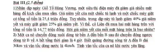 Bài III.(2,5 điêm)
1)Nhân dịp ngày Giỗ Tổ Hùng Vương, một siêu thị điện máy đã giảm giá nhiều mặt
hàng để kích cầu mua sǎm. Giá niêm yết của một chiếc tủ lạnh và một chiếc máy giặt
có tổng số tiền là 25,4 triệu đồng. Tuy nhiên, trong dịp này tủ lạnh giảm 40%  giá niêm
yết và máy giặt giảm 25%  giá niêm yết. Vì thể, cô Liên đã mua hai mặt hàng trên với
tổng số tiền là 16,77 triệu đồng Hỏi giá niêm yết của mỗi mặt hàng trên là bao nhiêu?
2) Một ca nô chuyển động xuôi dòng từ bến A đến bến B sau đó chuyển động ngược
dòng từ B về A hết tổng thời gian là 4 giờ Biết quãng đường sông từ A đến B dài
30km và vận tốc dòng nước là 4km/h Tính vận tốc của ca nô khi nước yên lặng.