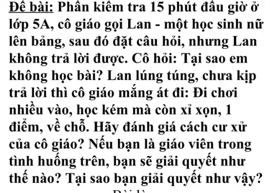 Đề bài: Phần kiếm tra 15 phút đâu giờ ở
lớp 5A, cô giáo gọi Lan - một học sinh nữ
lên bảng, sau đó đặt câu hỏi., nhưng Lan
không trả lời được. Cô hỏi:Tai sao em
không học bài? Lan lúng túng, chưa kịp
trả lời thì cô giáo mǎng át đi: Đi chơi
nhiều vào, học kém mà còn xỉ xon, 1
điểm. về chỗ . Hãy đánh giá cách cư xử
của cô giáo?? Nếu bạn là giáo viên trong
tình huống trên, bạn sẽ giải quyết như
thế nào? Tai sao bạn giải quyết như vậy?