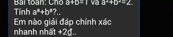 Bài toán: Cho a+b=1 va a^2+b^2=2
Tính a^8+b^8
Em nào giải đáp chính xác
nhanh nhất +2d